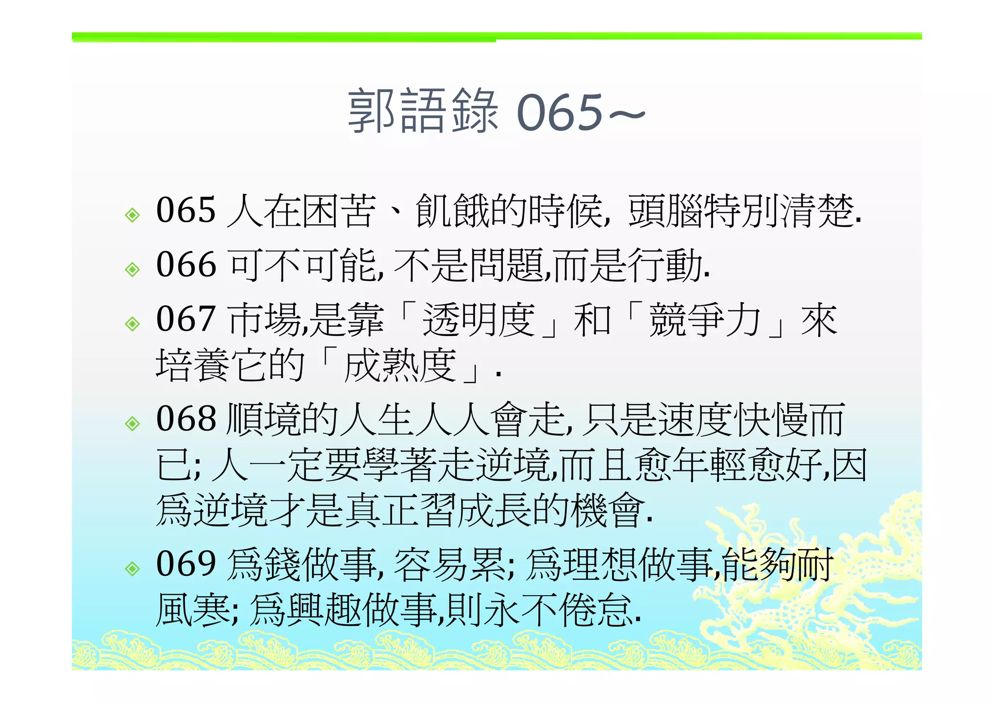 郭語錄 065~郭語錄 065~
人在困苦 的時候 頭腦特別 楚065 人在困苦、飢餓的時候, 頭腦特別清楚.
066 可不可能 不是問題 而是行動066 可不可能, 不是問題,而是行動.
067 市場,是靠「透明度」和「競爭力」來
培養它的「成熟度培養它的「成熟度」.
068 順境的人生人人會走, 只是速度快慢而順境的人生人人會走, 只是速度快慢而
已; 人一定要學著走逆境,而且愈年輕愈好,因
為逆境才是真正習成長的機會為逆境才是真正習成長的機會.
069 為錢做事, 容易累; 為理想做事,能夠耐
風寒; 為興趣做事,則永不倦怠.
 