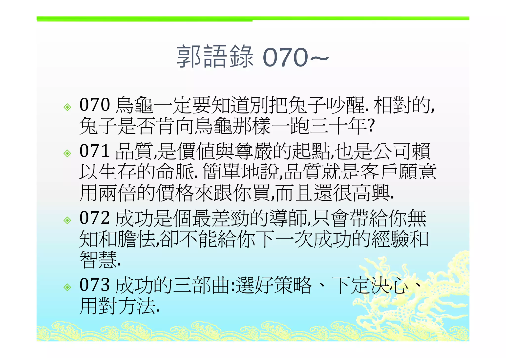 郭語錄 070~郭語錄 070~
烏龜一定要知道別把兔子吵醒 相對的070 烏龜一定要知道別把兔子吵醒. 相對的,
兔子是否肯向烏龜那樣一跑三十年?
071 品質,是價值與尊嚴的起點,也是公司賴
以生存的命脈. 簡單地說,品質就是客戶願意,
用兩倍的價格來跟你買,而且還很高興.
072 成功是個最差勁的導師 只會帶給你無072 成功是個最差勁的導師,只會帶給你無
知和膽怯,卻不能給你下一次成功的經驗和
智慧智慧.
073 成功的三部曲:選好策略、下定決心、
用對方法用對方法.
 