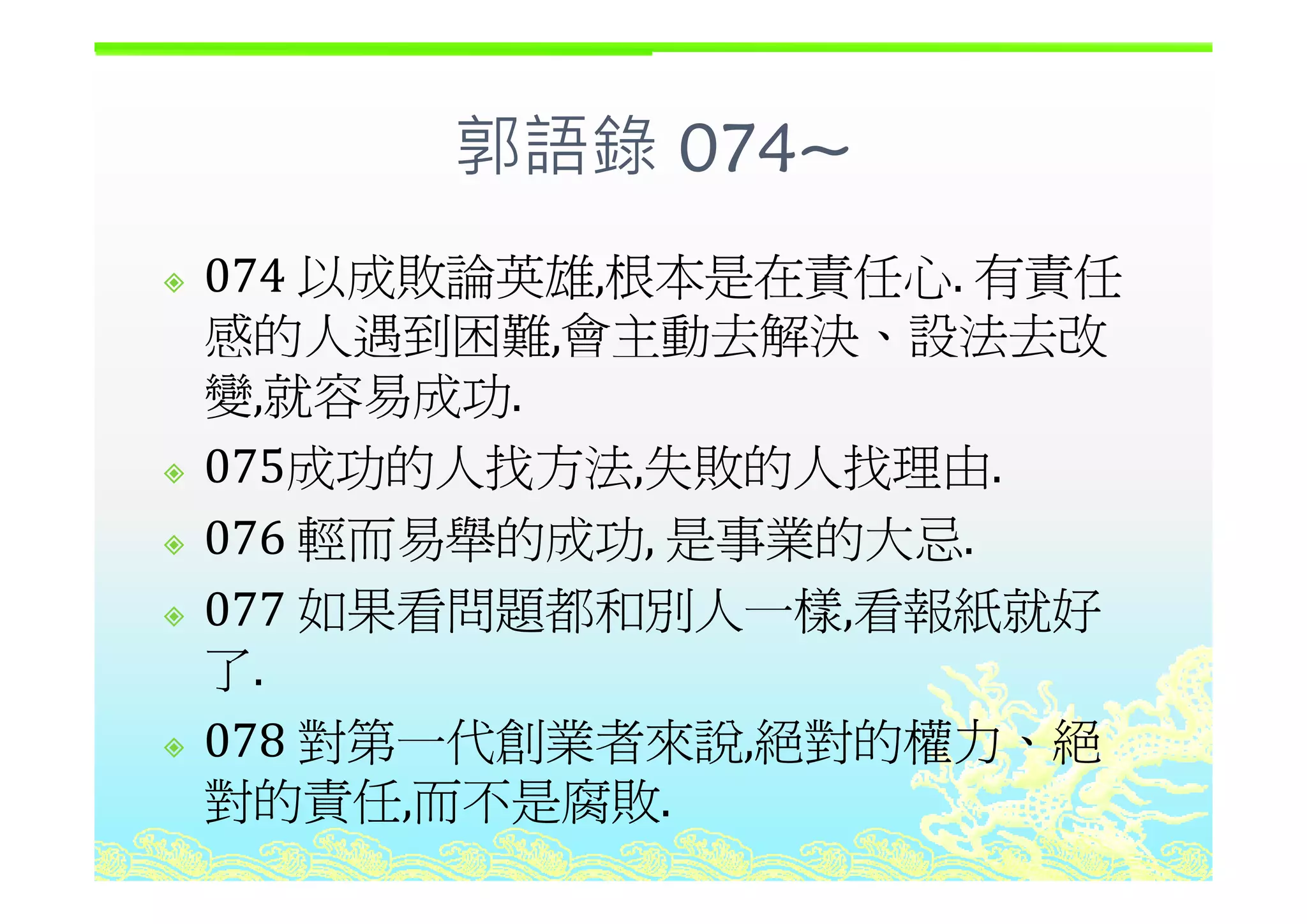 郭語錄 074~郭語錄 074~
以成敗論英雄 根本是在責任心 有責任074 以成敗論英雄,根本是在責任心. 有責任
感的人遇到困難,會主動去解決、設法去改,
變,就容易成功.
075成功的人找方法 失敗的人找理由075成功的人找方法,失敗的人找理由.
076 輕而易舉的成功, 是事業的大忌.
077 如果看問題都和別人一樣,看報紙就好
了了.
078 對第一代創業者來說,絕對的權力、絕
對的責任,而不是腐敗.
 