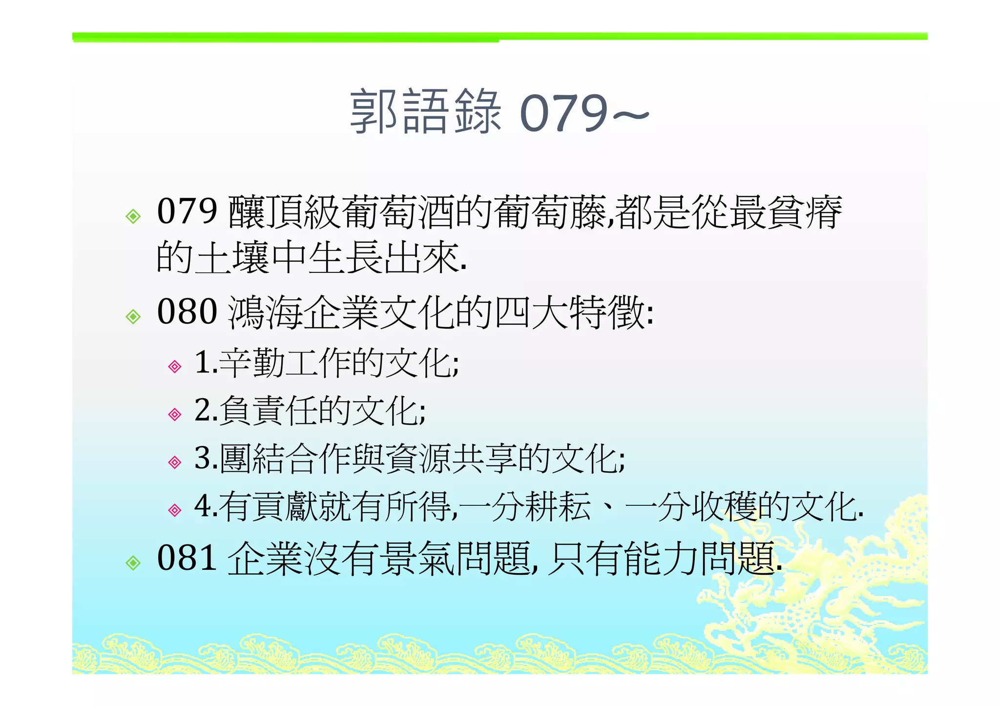 郭語錄 079~郭語錄 079~
釀頂級葡萄酒的葡萄藤 都是從最貧瘠079 釀頂級葡萄酒的葡萄藤,都是從最貧瘠
的土壤中生長出來.
080 鴻海企業文化的四大特徵:
1 辛勤工作的文化1.辛勤工作的文化;
2.負責任的文化;
3.團結合作與資源共享的文化;
4.有貢獻就有所得,一分耕耘、一分收穫的文化.4.有貢獻就有所得,一分耕耘 一分收穫的文化.
081 企業沒有景氣問題, 只有能力問題.
 
