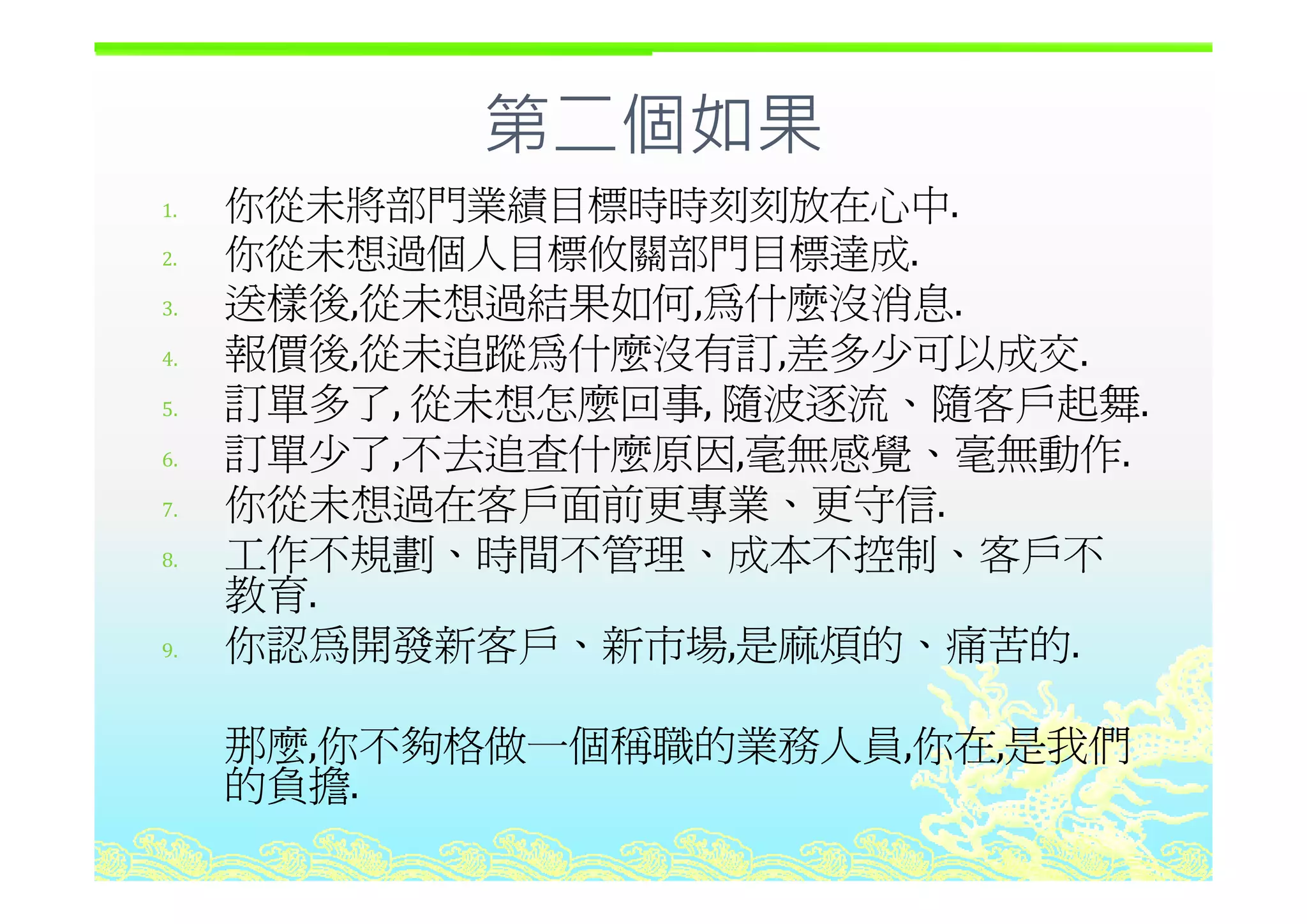 第二個如果第二個如果
1. 你從未將部門業績目標時時刻刻放在心中.
2 你從未想過個人目標攸關部門目標達成2. 你從未想過個人目標攸關部門目標達成.
3. 送樣後,從未想過結果如何,為什麼沒消息.
4 報價後 從未追蹤為什麼沒有訂 差多少可以成交4. 報價後,從未追蹤為什麼沒有訂,差多少可以成交.
5. 訂單多了, 從未想怎麼回事, 隨波逐流、隨客戶起舞.
6 訂單少了,不去追查什麼原因,毫無感覺、毫無動作.6. 訂單少了,不去追查什麼原因,毫無感覺 毫無動作.
7. 你從未想過在客戶面前更專業、更守信.
8. 工作不規劃、時間不管理、成本不控制、客戶不8. 工作不規劃 時間不管理 成本不控制 客戶不
教育.
9. 你認為開發新客戶、新市場,是麻煩的、痛苦的.
那麼,你不夠格做一個稱職的業務人員,你在,是我們
的負擔的負擔.
 