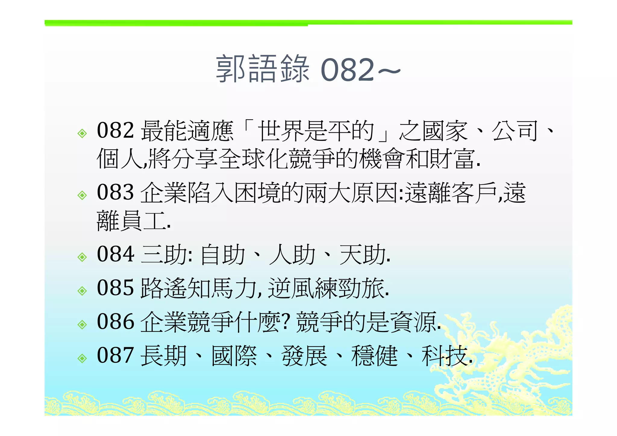 郭語錄 082~郭語錄 082~
最能適應 世界是平的 之國家 公司082 最能適應「世界是平的」之國家、公司、
個人,將分享全球化競爭的機會和財富.,
083 企業陷入困境的兩大原因:遠離客戶,遠
離員工離員工.
084 三助: 自助、人助、天助.
085 路遙知馬力, 逆風練勁旅.
086 企業競爭什麼? 競爭的是資源086 企業競爭什麼? 競爭的是資源.
087 長期、國際、發展、穩健、科技.
 