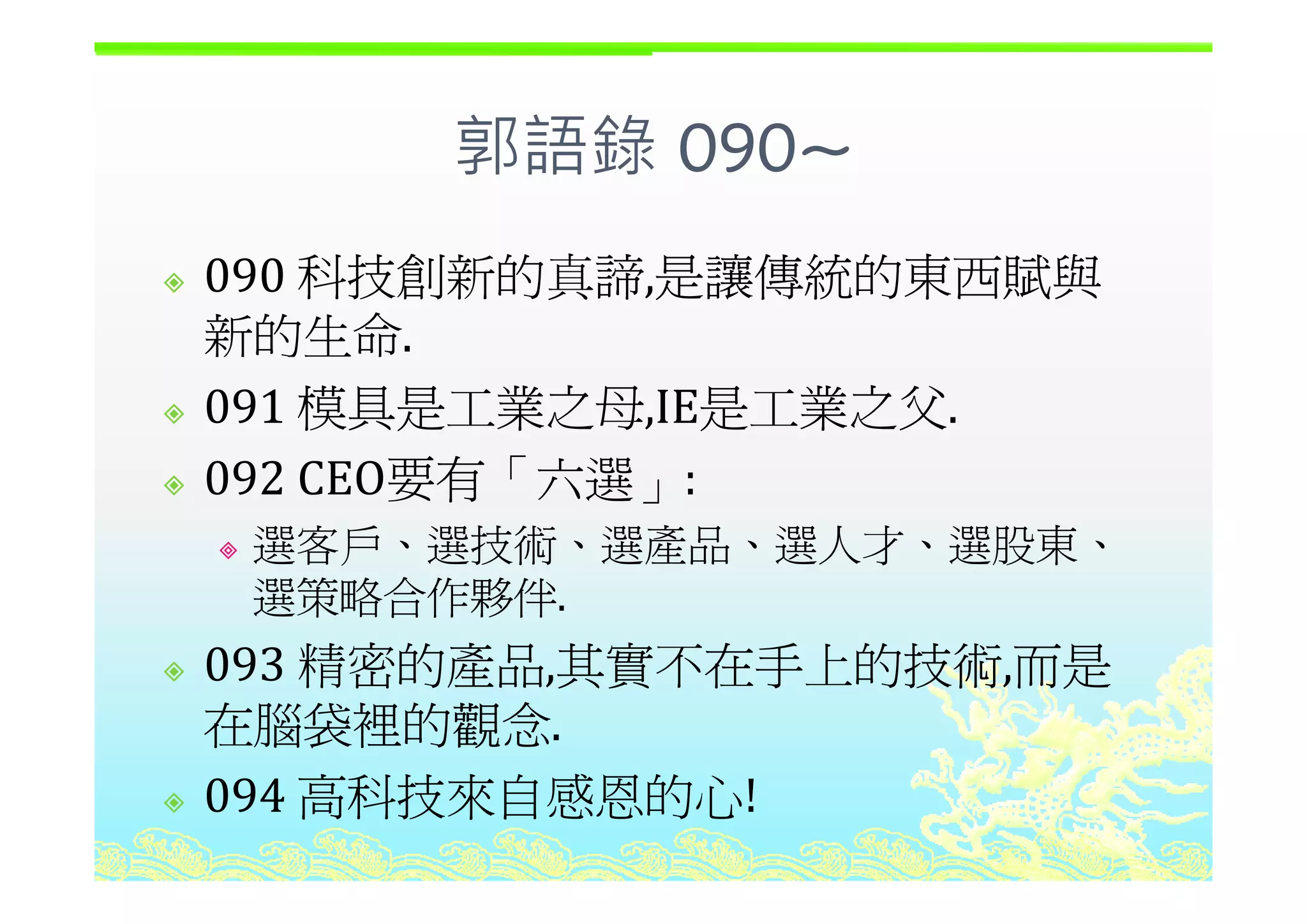郭語錄 090~郭語錄 090~
科技創新的真諦 是讓傳統的東西賦與090 科技創新的真諦,是讓傳統的東西賦與
新的生命.
091 模具是工業之母,IE是工業之父.
092 CEO要有「六選092 CEO要有「六選」:
選客戶、選技術、選產品、選人才、選股東、
選策略合作夥伴.
093 精密的產品 其實不在手上的技術 而是093 精密的產品,其實不在手上的技術,而是
在腦袋裡的觀念.
高科技來自感恩的心094 高科技來自感恩的心!
 