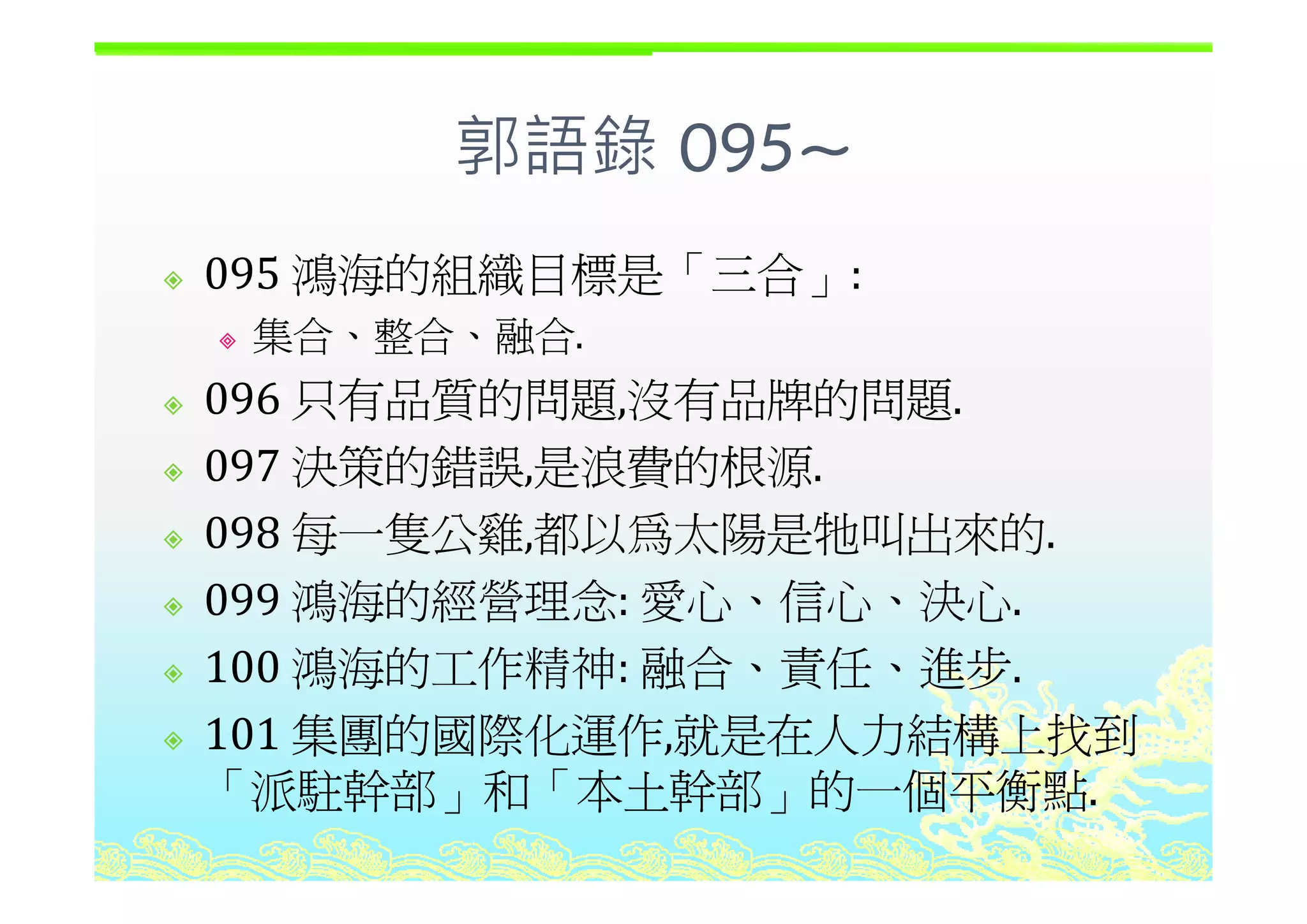郭語錄 095~郭語錄 095~
鴻海的組織目標是「三合095 鴻海的組織目標是「三合」:
集合、整合、融合.
096 只有品質的問題,沒有品牌的問題.
097 決策的錯誤 是浪費的根源097 決策的錯誤,是浪費的根源.
098 每一隻公雞,都以為太陽是牠叫出來的.
099 鴻海的經營理念: 愛心、信心、決心.
100 鴻海的工作精神: 融合、責任、進步100 鴻海的工作精神: 融合、責任、進步.
101 集團的國際化運作,就是在人力結構上找到
「派駐幹部 和「本土幹部 的一個平衡點「派駐幹部」和「本土幹部」的一個平衡點.
 