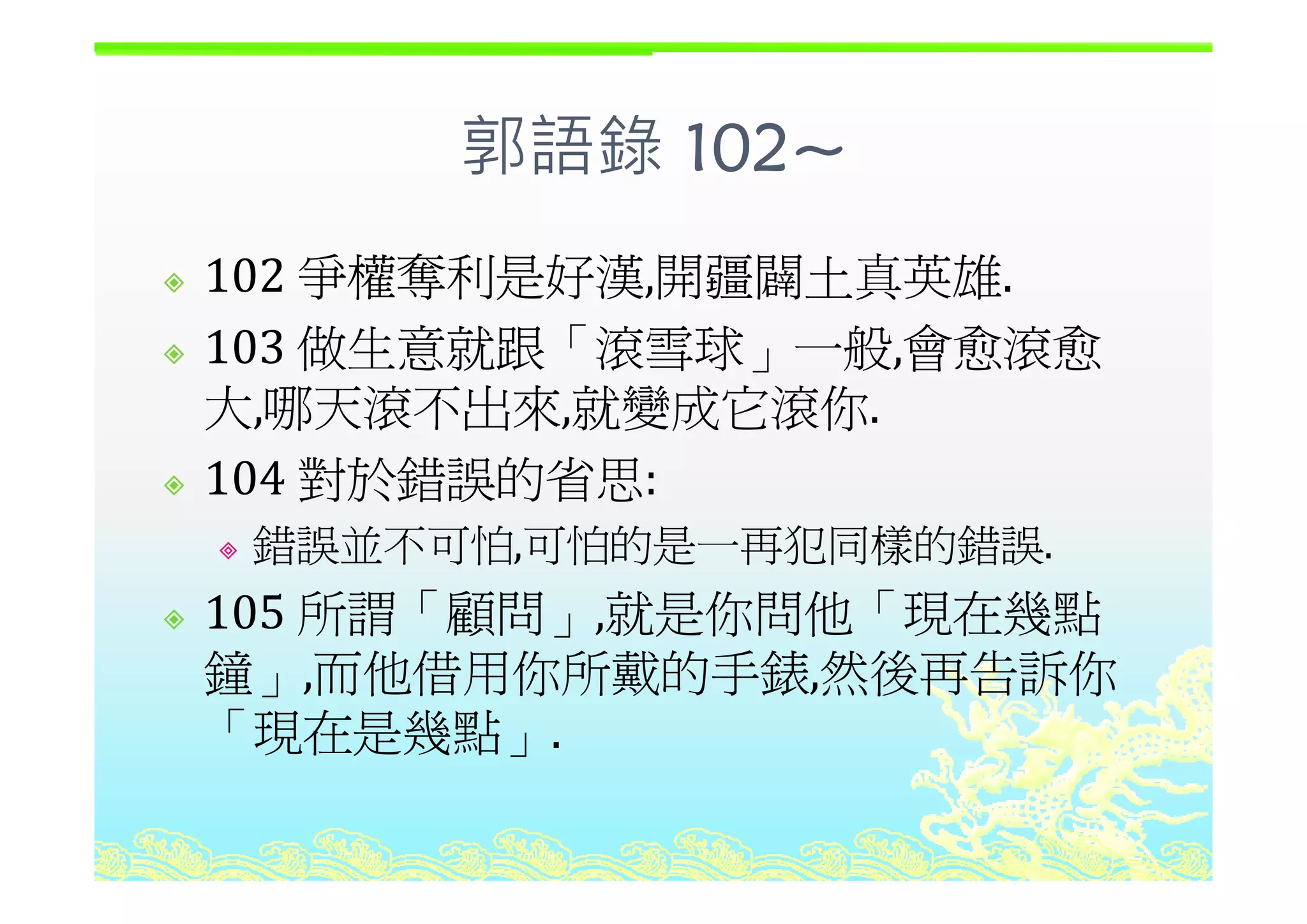 郭語錄 102~
爭權奪利是好漢 開疆闢土真英雄
郭語錄 102~
102 爭權奪利是好漢,開疆闢土真英雄.
103 做生意就跟「滾雪球」一般 會愈滾愈103 做生意就跟 滾雪球」一般,會愈滾愈
大,哪天滾不出來,就變成它滾你.
104 對於錯誤的省思104 對於錯誤的省思:
錯誤並不可怕,可怕的是一再犯同樣的錯誤.
105 所謂「顧問」,就是你問他「現在幾點
鐘 而他借用你所戴的手錶 然後再告訴你鐘」,而他借用你所戴的手錶,然後再告訴你
「現在是幾點」.
 