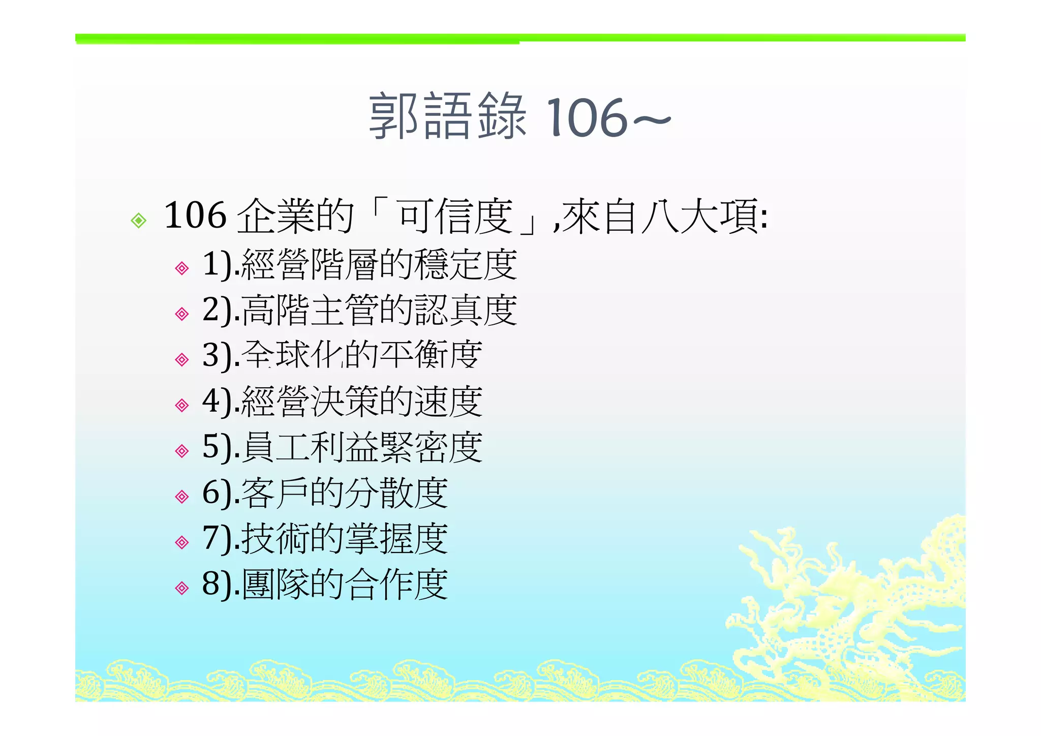 郭語錄 106~
企業的「可信度 來自八大項
郭語錄 106~
106 企業的「可信度」,來自八大項: 
1).經營階層的穩定度
2).高階主管的認真度
3).全球化的平衡度)
4).經營決策的速度
5) 員工利益緊密度5).員工利益緊密度
6).客戶的分散度
7) 技術的掌握度7).技術的掌握度
8).團隊的合作度
 
