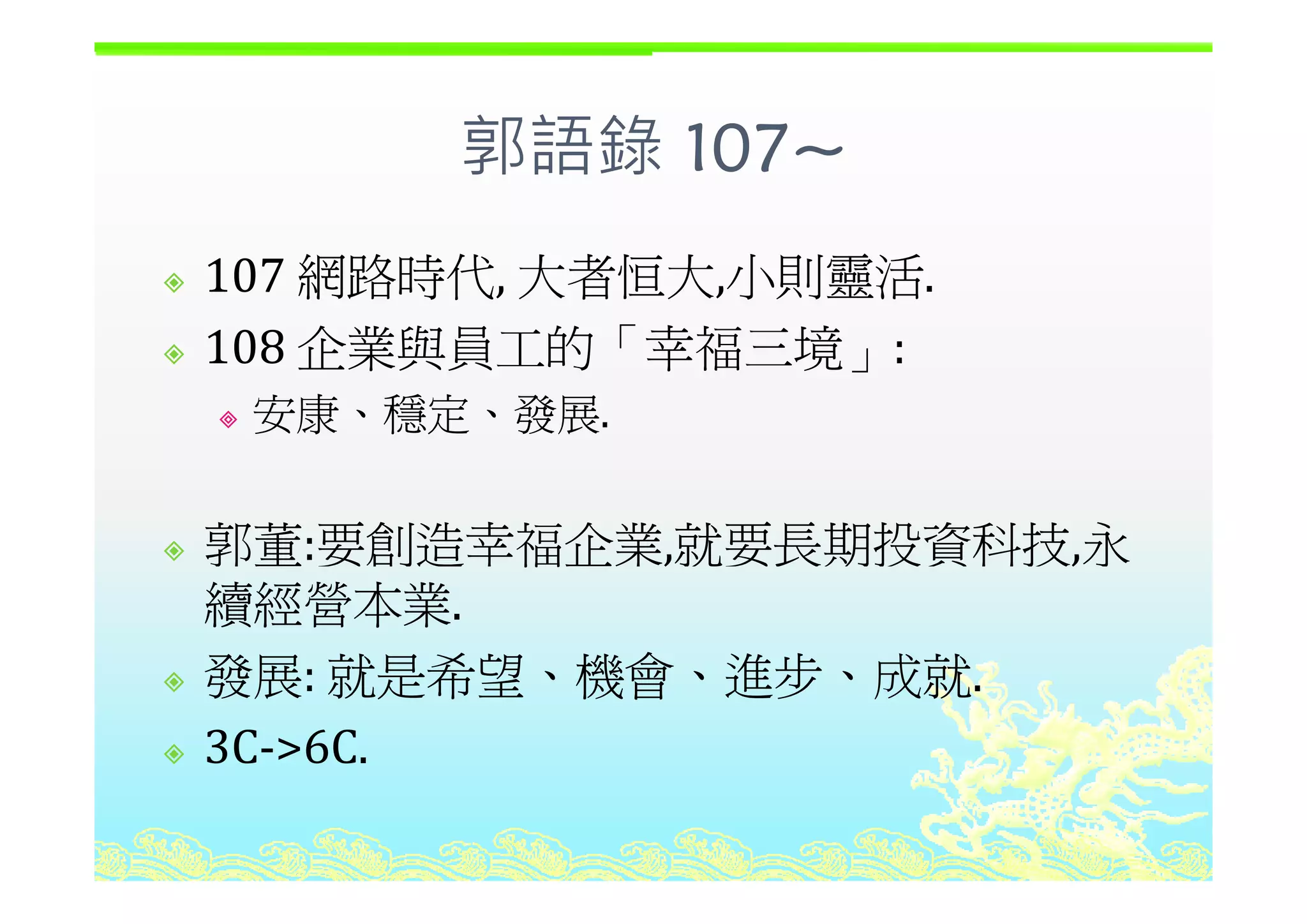 郭語錄 107~
網路時代 大者恒大 小則靈活
郭語錄 107~
107 網路時代, 大者恒大,小則靈活.
108 企業與員工的「幸福三境」:108 企業與員工的 幸福三境」:
安康、穩定、發展.
郭董:要創造幸福企業,就要長期投資科技,永福 , ,
續經營本業.
發展: 就是希望、機會、進步、成就發展: 就是希望、機會、進步、成就.
3C‐>6C.
 
