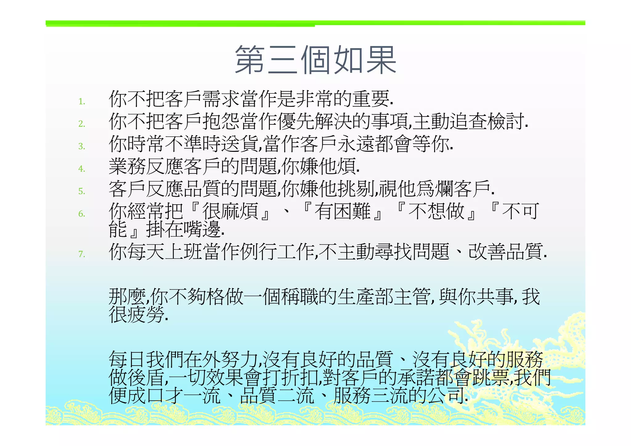 第三個如果第三個如果
1. 你不把客戶需求當作是非常的重要.
2 你不把客戶抱怨當作優先解決的事項 主動追查檢討2. 你不把客戶抱怨當作優先解決的事項,主動追查檢討.
3. 你時常不準時送貨,當作客戶永遠都會等你.
4. 業務反應客戶的問題,你嫌他煩.業務反應客戶的問題,你嫌他煩
5. 客戶反應品質的問題,你嫌他挑剔,視他為爛客戶.
6. 你經常把『很麻煩』、『有困難』『不想做』『不可
能 掛在嘴邊能』掛在嘴邊.
7. 你每天上班當作例行工作,不主動尋找問題、改善品質.
那麼,你不夠格做一個稱職的生產部主管, 與你共事, 我
很疲勞.
每日我們在外努力,沒有良好的品質、沒有良好的服務
做後盾 一切效果會打折扣 對客戶的承諾都會跳票 我們做後盾,一切效果會打折扣,對客戶的承諾都會跳票,我們
便成口才一流、品質二流、服務三流的公司.
 