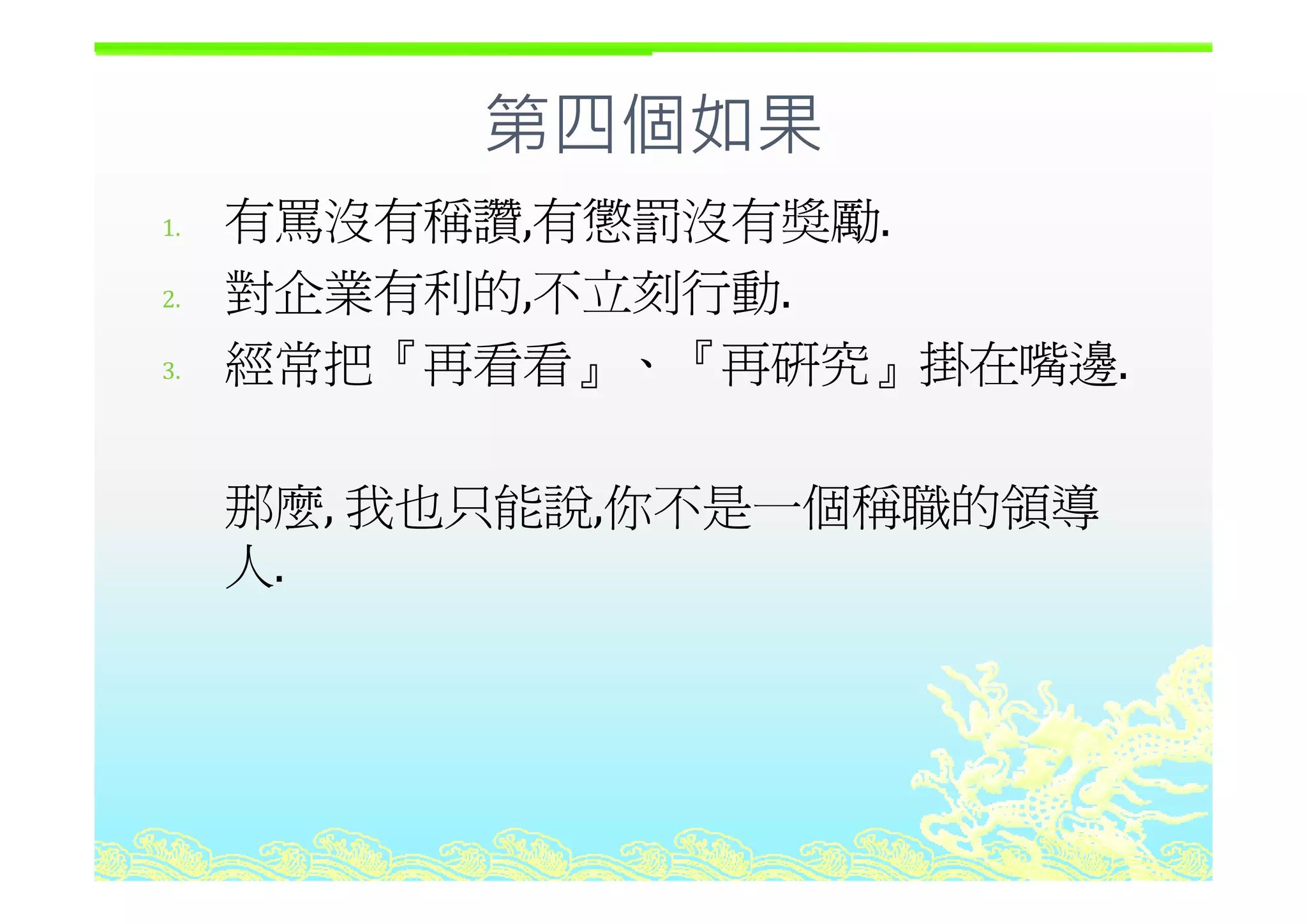 第四個如果第四個如果
1. 有罵沒有稱讚,有懲罰沒有奬勵.
2. 對企業有利的,不立刻行動.
經常把『再看看 『再研究 掛在嘴邊3. 經常把『再看看』、『再研究』掛在嘴邊.
那麼, 我也只能說,你不是一個稱職的領導
人人.
 
