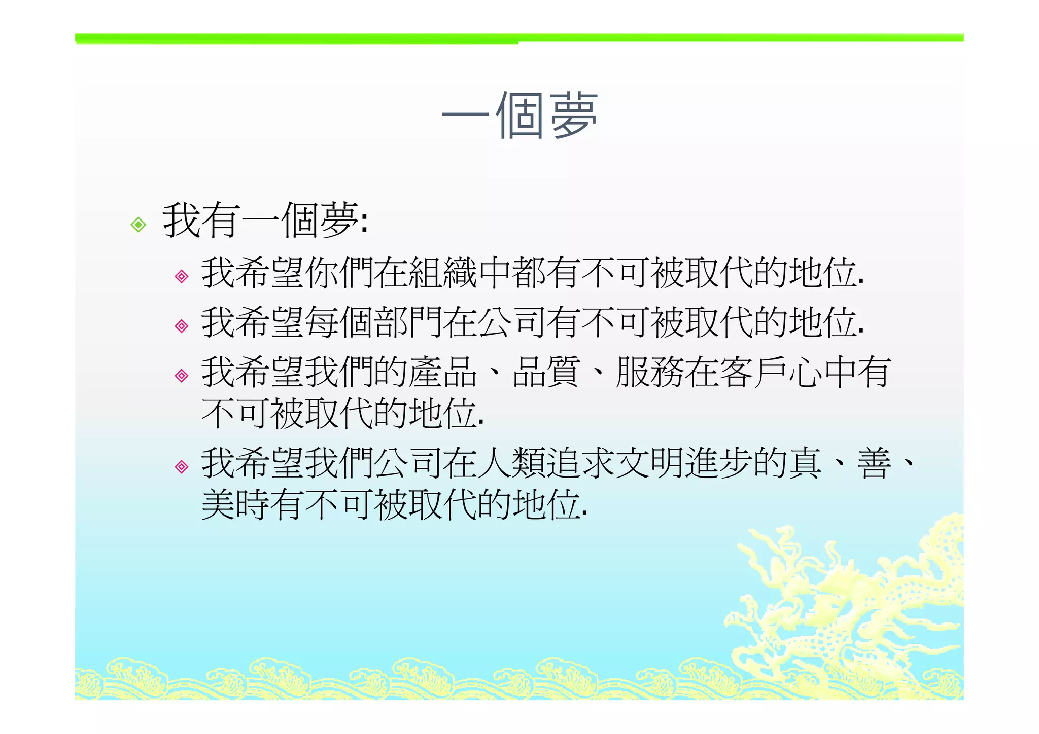 一個夢個夢
我有一個夢我有一個夢:
我希望你們在組織中都有不可被取代的地位.我希望你們在組織中都有不可被取代的地位
我希望每個部門在公司有不可被取代的地位.
我希望我們的產品 品質 服務在客戶心中有我希望我們的產品、品質、服務在客戶心中有
不可被取代的地位.
我希望我們公司在人類追求文明進步的真 善我希望我們公司在人類追求文明進步的真、善、
美時有不可被取代的地位.
 