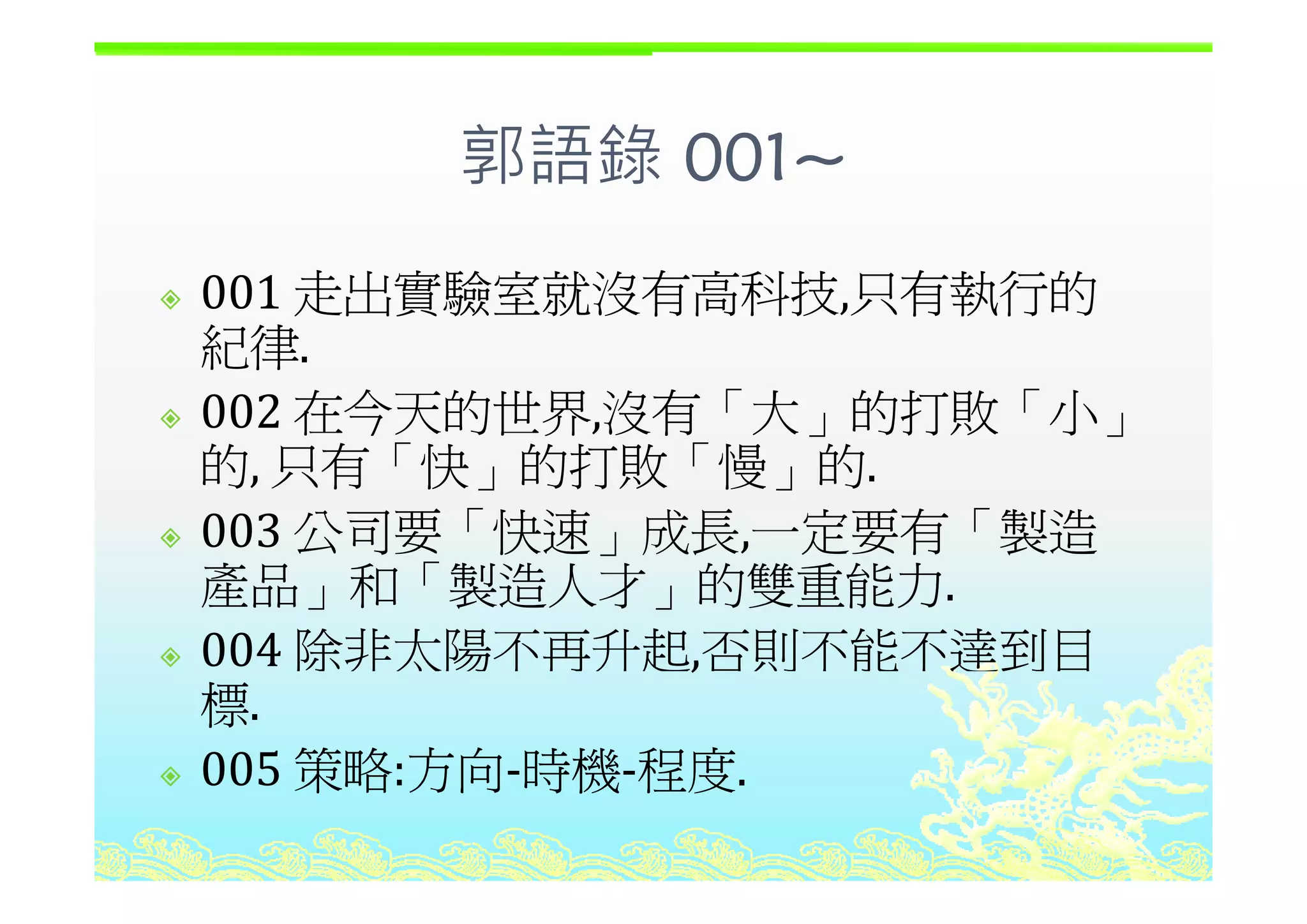 郭語錄 001郭語錄 001~
001 走出實驗室就沒有高科技,只有執行的
紀律.紀律.
002 在今天的世界,沒有「大」的打敗「小」
的 只有「快 的打敗「慢 的的, 只有「快」的打敗「慢」的.
003 公司要「快速」成長,一定要有「製造
產品 和「製造人才 的雙重能力產品」和「製造人才」的雙重能力.
004 除非太陽不再升起,否則不能不達到目,
標.
005 策略:方向‐時機‐程度005 策略:方向 時機 程度.
 
