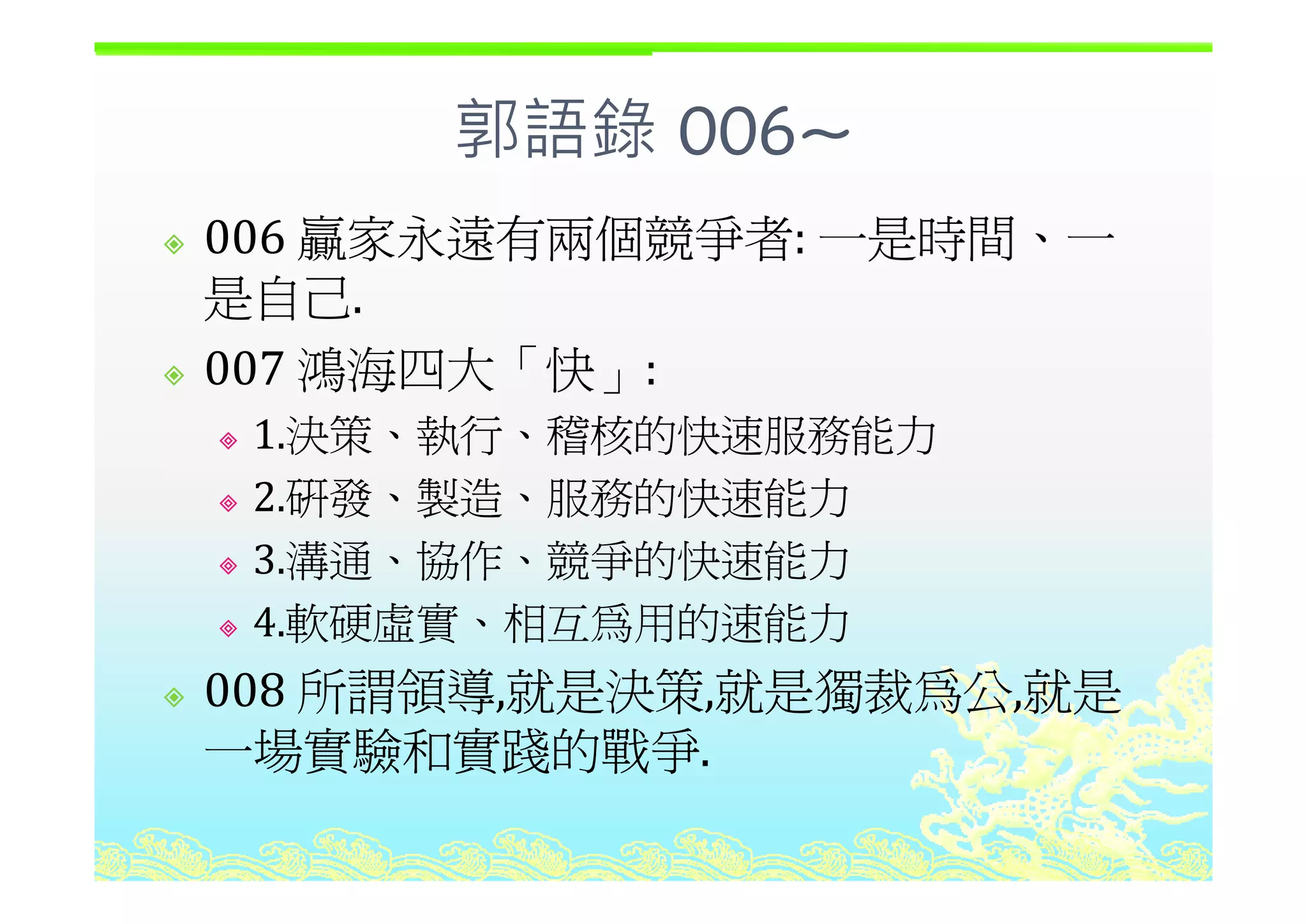 郭語錄 006~郭語錄 006
006 贏家永遠有兩個競爭者: 一是時間、一006 贏家永遠有兩個競爭者: 一是時間 一
是自己.
007 鴻海四大「快007 鴻海四大「快」:
1.決策、執行、稽核的快速服務能力
2.研發、製造、服務的快速能力
3 溝通、協作、競爭的快速能力3.溝通 協作 競爭的快速能力
4.軟硬虛實、相互為用的速能力
所謂領導 就是決策 就是獨裁為公 就是008 所謂領導,就是決策,就是獨裁為公,就是
一場實驗和實踐的戰爭.
 