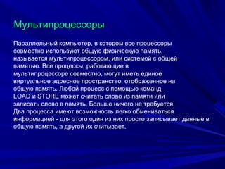 МультипроцессорыМультипроцессоры
Параллельный компьютер, в котором все процессоры
совместно используют общую физическую память,
называется мультипроцессором, или системой с общей
памятью. Все процессы, работающие в
мультипроцессоре совместно, могут иметь единое
виртуальное адресное пространство, отображенное на
общую память. Любой процесс с помощью команд
LOAD и STORE может считать слово из памяти или
записать слово в память. Больше ничего не требуется.
Два процесса имеют возможность легко обмениваться
информацией - для этого один из них просто записывает данные в
общую память, а другой их считывает.
 