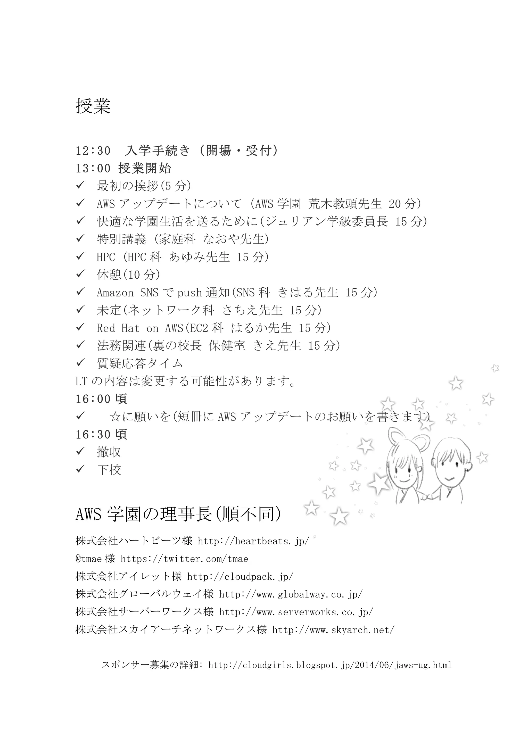 授業
	
 
12:30	
  入学手続き（開場・受付）	
 
13:00	
 授業開始	
 
! 最初の挨拶(5 分)	
 
! AWS アップデートについて（AWS 学園	
 荒木教頭先生	
 20 分）	
 
! 快適な学園生活を送るために(ジュリアン学級委員長	
 15 分)	
 
! 特別講義	
 (家庭科	
 なおや先生)	
 
! HPC	
 (HPC 科	
 あゆみ先生	
 15 分)	
 
! 休憩(10 分)	
 
! Amazon	
 SNS で push 通知(SNS 科	
 きはる先生	
 15 分)	
 
! 未定(ネットワーク科	
 さちえ先生	
 15 分)	
 
! Red	
 Hat	
 on	
 AWS(EC2 科	
 はるか先生	
 15 分)	
 
! 法務関連(裏の校長	
 保健室	
 きえ先生	
 15 分)	
 
! 質疑応答タイム	
 
LT の内容は変更する可能性があります。	
 
16:00 頃	
 
! 	
  ☆に願いを(短冊に AWS アップデートのお願いを書きます)	
 
16:30 頃	
 
! 撤収	
 
! 下校	
 
	
 
AWS 学園の理事長(順不同)	
 
株式会社ハートビーツ様	
 http://heartbeats.jp/	
 
@tmae 様	
 https://twitter.com/tmae	
 
株式会社アイレット様	
 http://cloudpack.jp/	
 
株式会社グローバルウェイ様	
 http://www.globalway.co.jp/	
 
株式会社サーバーワークス様	
 http://www.serverworks.co.jp/	
 
株式会社スカイアーチネットワークス様	
 http://www.skyarch.net/	
 
	
 
スポンサー募集の詳細:	
 http://cloudgirls.blogspot.jp/2014/06/jaws-ug.html	
 
 