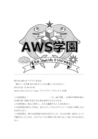 第 9 回 JAWS-UG クラウド女史会	
 
「教えて！先生♥	
 私の AWS がこんなに難しいわけがない」	
 
2014/6/28	
 13:00-16:00	
 
Amazon	
 Data	
 Service	
 Japan	
 アルコタワーアネックス 16 階	
 
	
 
この証明書は「	
  	
  	
  	
  	
  	
  	
  	
  	
  	
  	
  」が、AWS 学園	
 -	
 (A)仰げば尊(W)我が
(S)師の恩-学園の生徒である事を証明するものである。	
 
この証明書は、他人に貸与し、または譲渡することは出来ない。	
 
この証明書を紛失した時は、直ちにウェブからダウンロード出来し印刷しなけ
ればならない。	
 
この証明書は、新たな証明書の交付を受けたとき、または卒業・退学によって
学籍を失ったときは、心のアルバムに保管し時々思い出して涙しなければなら
ない。	
 
 