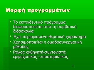 3
Μορφή προγραμμάτωνΜορφή προγραμμάτων
 Το εκπαιδευτικό πρόγραμμαΤο εκπαιδευτικό πρόγραμμα
διαφοροποιείται από τη συμβατικήδιαφοροποιείται από τη συμβατική
διδασκαλίαδιδασκαλία
 Έχει περιορισμένο θεματικό χαρακτήραΈχει περιορισμένο θεματικό χαρακτήρα
 Χρησιμοποιείται η ομαδοσυνεργατικήΧρησιμοποιείται η ομαδοσυνεργατική
μέθοδοςμέθοδος
 Ρόλος καθηγητή-συντονιστή:Ρόλος καθηγητή-συντονιστή:
εμψυχωτικός -υποστηρικτικόςεμψυχωτικός -υποστηρικτικός
 