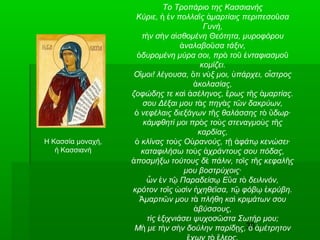 30
Το Τροπάριο της Κασσιανής
Κύριε, ν πολλα ς μαρτίαις περιπεσο σαἡ ἐ ῖ ἁ ῦ
Γυνή,
τ ν σ ν α σθομένη Θεότητα, μυροφόρουὴ ὴ ἰ
ναλαβο σα τάξιν,ἀ ῦ
δυρομένη μύρα σοι, πρ το νταφιασμοὀ ὸ ῦ ἐ ῦ
κομίζει.
Ο μοι! λέγουσα, τι ν ξ μοι, πάρχει, ο στροςἴ ὅ ὺ ὑ ἶ
κολασίας,ἀ
ζοφώδης τε κα σέληνος, ρως τ ς μαρτίας.ὶ ἀ ἔ ῆ ἁ
σου Δέξαι μου τ ς πηγ ς τ ν δακρύων,ὰ ὰ ῶ
νεφέλαις διεξάγων τ ς θαλάσσης τ δωρ·ὁ ῆ ὸ ὕ
κάμφθητί μοι πρ ς το ς στεναγμο ς τ ςὸ ὺ ὺ ῆ
καρδίας,
κλίνας το ς Ο ρανούς, τ φάτ κενώσει·ὁ ὺ ὐ ῇ ἀ ῳ
καταφιλήσω το ς χράντους σου πόδας,ὺ ἀ
ποσμήξω τούτους δ πάλιν, το ς τ ς κεφαλ ςἀ ὲ ῖ ῆ ῆ
μου βοστρύχοις·
ν ν τ Παραδείσ Ε α τ δειλινόν,ὧ ἐ ῷ ῳ ὔ ὸ
κρότον το ς σ ν χηθε σα, τ φόβ κρύβη.ῖ ὠ ὶ ἠ ῖ ῷ ῳ ἐ
μαρτι ν μου τ πλήθη κα κριμάτων σουἉ ῶ ὰ ὶ
βύσσους,ἀ
τίς ξιχνιάσει ψυχοσ στα Σωτήρ μου;ἐ ῶ
Μ με τ ν σ ν δούλην παρίδ ς, μέτρητονὴ ὴ ὴ ῃ ὁ ἀ
Η Κασσία μοναχή,
ή Κασσιανή
 