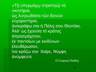 32
«Τ περμάχ στρατηγ τῇ ὑ ῳ ῷ ὰ
νικητήρια,
ς λυτρωθε σα τ ν δειν νὡ ῖ ῶ ῶ
ε χαριστήρια,ὐ
ναγράφω σοι Πόλις σου Θεοτόκε.ἀ ἡ
λλ' ς χουσα τ κράτοςἈ ὡ ἔ ὸ
προσμάχητον,ἀ
κ παντοίων με κινδύνωνἐ
λευθέρωσον,ἐ
να κράζω σοι· Χα ρε, Νύμφηἵ ῖ
νύμφευτεἀ
Ο Γεώργιος Πισίδης
 