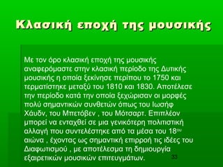 33
Κλασική εποχή της μουσικήςΚλασική εποχή της μουσικής
Με τον όρο κλασική εποχή της μουσικής
αναφερόμαστε στην κλασική περίοδο της Δυτικής
μουσικής η οποία ξεκίνησε περίπου το 1750 και
τερματίστηκε μεταξύ του 1810 και 1830. Αποτέλεσε
την περίοδο κατά την οποία ξεχώρισαν οι μορφές
πολύ σημαντικών συνθετών όπως του Ιωσήφ
Χάυδν, του Μπετόβεν , του Μότσαρτ. Επιπλέον
μπορεί να ενταχθεί σε μια γενικότερη πολιτιστική
αλλαγή που συντελέστηκε από τα μέσα του 18ου
αιώνα , έχοντας ως σημαντική επιρροή τις ιδέες του
Διαφωτισμού , με αποτέλεσμα τη δημιουργία
εξαιρετικών μουσικών επιτευγμάτων.
 
