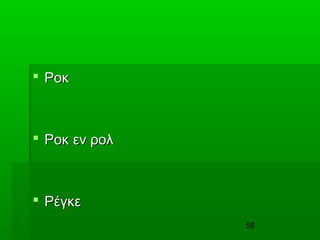 58
 ΡοκΡοκ
 Ροκ εν ρολΡοκ εν ρολ
 ΡέγκεΡέγκε
 