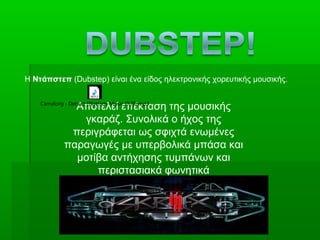 63
Η Ντάπστεπ (Dubstep) είναι ένα είδος ηλεκτρονικής χορευτικής μουσικής.
Αποτελεί επέκταση της μουσικής
γκαράζ. Συνολικά ο ήχος της
περιγράφεται ως σφιχτά ενωμένες
παραγωγές με υπερβολικά μπάσα και
μοτίβα αντήχησης τυμπάνων και
περιστασιακά φωνητικά
Camelorg - Detract [Platfom-Music DUB].mp3
 