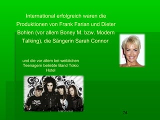 74
International erfolgreich waren die
Produktionen von Frank Farian und Dieter
Bohlen (vor allem Boney M. bzw. Modern
Talking), die Sängerin Sarah Connor
und die vor allem bei weiblichen
Teenagern beliebte Band Tokio
Hotel
 