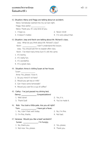 แบบทดสอบวิชาภาษาอังกฤษ หน้า 10
ชั้นมัธยมศึกษาปีที่ 3
___________________________________________________________________________
42. Situation: Marry and Peggy are talking about an accident.
Marry: Somebody crashed into my car last night.
Peggy: How awful! _______________
Marry: Thank you. It’s very kind of you.
1. I hope so. 2. Never mind!
3. It doesn’t matter. 4. I’m sorry about that.
43. Situation: Joey and Kevin are talking about Mr. Richard’s class.
Joey: What do you think about Mr. Richard’s class?
Kevin: _______________ I don’t understand the lesson.
Joey: You should ask him to explain after class.
Kevin: I’ve tried many times but it’s still the same.
1. It’s boring.
2. It’s really fun.
3. It’s wonderful.
4. It’s a great class.
44. Situation: Anna is visiting Susan at her house.
Susan: _______________
Anna: Yes, please. I love it.
1. Do you mind if I sit here?
2. Would you get tea or milk?
3. Can I have some lemonade?
4. Would you care for a cup of coffee?
45. Cathy: I’ve just passed my driving test.
Danny: _______________ Congratulations!
1. Well done! 2. Yes, it is.
3. Thank God! 4. You’ve made it.
46. Bob: You look a little pale. Are you all right?
Tom: _______________ I have got a fever.
1. No, I don’t feel well today. 2. No, I’m fine.
3. I’m fine, thanks. 4. Not bad.
47. Vanessa: Would you like a beef sandwich?
Sunee: _______________ I’m hungry.
1. No, thank you. 2. Yes, please.
3. Not now. Yes, please. 4. Thank you.
 