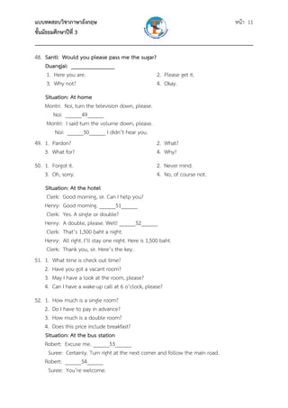 แบบทดสอบวิชาภาษาอังกฤษ หน้า 11
ชั้นมัธยมศึกษาปีที่ 3
___________________________________________________________________________
48. Santi: Would you please pass me the sugar?
Duangjai: _______________
1. Here you are. 2. Please get it.
3. Why not? 4. Okay.
Situation: At home
Montri: Noi, turn the television down, please.
Noi: ______49______
Montri: I said turn the volume down, please.
Noi: ______50______ I didn’t hear you.
49. 1. Pardon? 2. What?
3. What for? 4. Why?
50. 1. Forgot it. 2. Never mind.
3. Oh, sorry. 4. No, of course not.
Situation: At the hotel
Clerk: Good morning, sir. Can I help you?
Henry: Good morning. ______51______
Clerk: Yes. A single or double?
Henry: A double, please. Well! ______52______
Clerk: That’s 1,500 baht a night.
Henry: All right. I’ll stay one night. Here is 1,500 baht.
Clerk: Thank you, sir. Here’s the key.
51. 1. What time is check out time?
2. Have you got a vacant room?
3. May I have a look at the room, please?
4. Can I have a wake-up call at 6 o’clock, please?
52. 1. How much is a single room?
2. Do I have to pay in advance?
3. How much is a double room?
4. Does this price include breakfast?
Situation: At the bus station
Robert: Excuse me. ______53______
Suree: Certainly. Turn right at the next corner and follow the main road.
Robert: ______54______
Suree: You’re welcome.
 