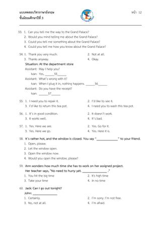 แบบทดสอบวิชาภาษาอังกฤษ หน้า 12
ชั้นมัธยมศึกษาปีที่ 3
___________________________________________________________________________
53. 1. Can you tell me the way to the Grand Palace?
2. Would you mind telling me about the Grand Palace?
3. Could you tell me something about the Grand Palace?
4. Could you tell me how you know about the Grand Palace?
54. 1. Thank you very much. 2. Not at all.
3. Thanks anyway. 4. Okay.
Situation: At the department store
Assistant: May I help you?
Ivan: Yes, ______55______
Assistant: What’s wrong with it?
Ivan: When I plug it in, nothing happens. ______56______
Assistant: Do you have the receipt?
Ivan: ______57______
55. 1. I need you to repair it. 2. I’d like to see it.
3. I’d like to return this tea pot. 4. I need you to wash this tea pot.
56. 1. It’s in good condition. 2. It doesn’t work.
3. It works well. 4. It’s bad.
57. 1. Yes. Here we are. 2. Yes. Go for it.
3. Yes. Here we go. 4. Yes. Here it is.
58. It’s rather hot, and the window is closed. You say “_____________” to your friend.
1. Open, please.
2. Let the window open.
3. Open the window now.
4. Would you open the window, please?
59. Ann wonders how much time she has to work on her assigned project.
Her teacher says, "No need to hurry yet. _______________ ."
1. You hit the big time 2. It's high time
3. Take your time 4. In no time
60. Jack: Can I go out tonight?
John: _______________
1. Certainly. 2. I’m sorry. I’m not free.
3. No, not at all. 4. I’m afraid.
 