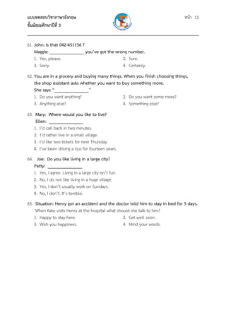 แบบทดสอบวิชาภาษาอังกฤษ หน้า 13
ชั้นมัธยมศึกษาปีที่ 3
___________________________________________________________________________
61. John: Is that 042-451156 ?
Maggie: _______________ you’ve got the wrong number.
1. Yes, please. 2. Sure.
3. Sorry. 4. Certainly.
62. You are in a grocery and buying many things. When you finish choosing things,
the shop assistant asks whether you want to buy something more.
She says “_______________”
1. Do you want anything? 2. Do you want some more?
3. Anything else? 4. Something else?
63. Mary: Where would you like to live?
Ellen: _______________
1. I’d call back in two minutes.
2. I’d rather live in a small village.
3. I’d like two tickets for next Thursday
4. I’ve been driving a bus for fourteen years.
64. Joe: Do you like living in a large city?
Patty: _______________
1. Yes, I agree. Living in a large city isn’t fun.
2. No, I do not like living in a huge village.
3. Yes, I don’t usually work on Sundays.
4. No, I don’t. It’s terrible.
65. Situation: Henry got an accident and the doctor told him to stay in bed for 5 days.
When Kate visits Henry at the hospital what should she talk to him?
1. Happy to stay here. 2. Get well soon.
3. Wish you happiness. 4. Mind your words.
 