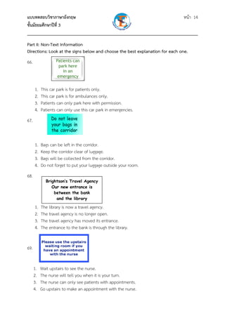 แบบทดสอบวิชาภาษาอังกฤษ หน้า 14
ชั้นมัธยมศึกษาปีที่ 3
___________________________________________________________________________
Part II: Non-Text Information
Directions: Look at the signs below and choose the best explanation for each one.
66.
1. This car park is for patients only.
2. This car park is for ambulances only.
3. Patients can only park here with permission.
4. Patients can only use this car park in emergencies.
67.
1. Bags can be left in the corridor.
2. Keep the corridor clear of luggage.
3. Bags will be collected from the corridor.
4. Do not forget to put your luggage outside your room.
68.
1. The library is now a travel agency.
2. The travel agency is no longer open.
3. The travel agency has moved its entrance.
4. The entrance to the bank is through the library.
69.
1. Wait upstairs to see the nurse.
2. The nurse will tell you when it is your turn.
3. The nurse can only see patients with appointments.
4. Go upstairs to make an appointment with the nurse.
Brightson’s Travel Agency
Our new entrance is
between the bank
and the library
 