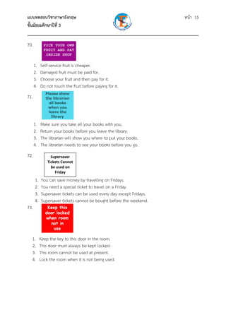 แบบทดสอบวิชาภาษาอังกฤษ หน้า 15
ชั้นมัธยมศึกษาปีที่ 3
___________________________________________________________________________
70.
1. Self-service fruit is cheaper.
2. Damaged fruit must be paid for.
3. Choose your fruit and then pay for it.
4. Do not touch the fruit before paying for it.
71.
1. Make sure you take all your books with you.
2. Return your books before you leave the library.
3. The librarian will show you where to put your books.
4. The librarian needs to see your books before you go.
72.
1. You can save money by travelling on Fridays.
2. You need a special ticket to travel on a Friday.
3. Supersaver tickets can be used every day except Fridays.
4. Supersaver tickets cannot be bought before the weekend.
73.
1. Keep the key to this door in the room.
2. This door must always be kept locked.
3. This room cannot be used at present.
4. Lock the room when it is not being used.
Supersaver 
Tickets Cannot 
be used on 
Friday 
 