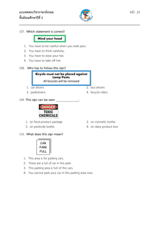 แบบทดสอบวิชาภาษาอังกฤษ หน้า 23
ชั้นมัธยมศึกษาปีที่ 3
___________________________________________________________________________
107. Which statement is correct?
1. You have to be careful when you walk pass.
2. You have to think carefully.
3. You have to wear your hat.
4. You have to take off hat.
108. Who has to follow this sign?
1. car drivers 2. bus drivers
3. pedestrians 4. bicycle riders
109. This sign can be seen _______________.
1. on food product package 2. on cosmetic bottle
3. on pesticide bottle 4. on dairy product box
110. What does this sign mean?
1. This area is for parking cars.
2. There are a lot of car in the park.
3. This parking area is full of the cars.
4. You cannot park your car in this parking area now.
Mind your head
CAR
PARK
FULL
Bicycle must not be placed against
Lamp Posts. 
All bicycles will be removed 
 