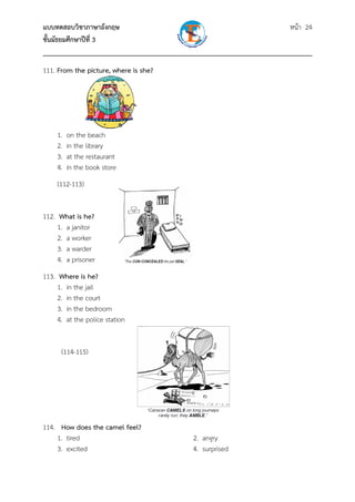 แบบทดสอบวิชาภาษาอังกฤษ หน้า 24
ชั้นมัธยมศึกษาปีที่ 3
___________________________________________________________________________
111. From the picture, where is she?
1. on the beach
2. in the library
3. at the restaurant
4. in the book store
(112-113)
112. What is he?
1. a janitor
2. a worker
3. a warder
4. a prisoner
113. Where is he?
1. in the jail
2. in the court
3. in the bedroom
4. at the police station
(114-115)
114. How does the camel feel?
1. tired 2. angry
3. excited 4. surprised
 