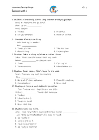 แบบทดสอบวิชาภาษาอังกฤษ หน้า 3
ชั้นมัธยมศึกษาปีที่ 3
___________________________________________________________________________
6. Situation: At the railway station, Dang and Dam are saying goodbye.
Dang: It’s nearly five. I’ve got to run.
Dam: Me too. _______________
Dang: See you.
1. You too. 2. Be careful!.
3. See you tomorrow. 4. Don’t run too fast.
7. Situation: After work on Friday
Suda: Have a good weekend.
Ann: _______________
1. Thanks, you too. 2. Take your time.
3. Good morning. 4. It’s getting late.
8. Situation: Sakda is talking to Salinee about her blouse.
Sakda: What a beautiful blouse! I like it very much.
Salinee: _______________ I’m glad you like it.
1. Thanks. 2. If you say so.
3. You’re welcome. 4. I don’t believe you.
9. Situation: Susan stays at Alice’s house for one week.
Susan: Thank you very much for everything.
Alice: _______________
1. Not at all. It’s been a pleasure. 2. Pleased to meet you.
3. Congratulations! 4. Never mind.
10. Situation: At home, a son is talking to his mother.
Son: I’m sorry mom. I forgot to send your letter.
Mother: _______________ You can do it tomorrow.
1. Too bad.
2. I don’t believe it.
3. You are so stupid
4. Never mind, dear.
11. Situation: Going to a movie.
Jerry: I heard Harry Potter is playing at the movie theater. _______________
Ann: I’d like but I’m afraid I can’t. I’ve to do my report.
1. Do you like it?
2. Let’s go and see it.
3. Have you ever seen it?
4. Do you have free time?
 