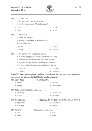 แบบทดสอบวิชาภาษาอังกฤษ หน้า 31
ชั้นมัธยมศึกษาปีที่ 3
___________________________________________________________________________
143. 1. I prefer cola.
2. Do you prefer cola or orange juice?
3. I prefer orange juice. What about you?
1. 2- 3-1 2. 1- 2-3
3. 3- 2-1 4. 3- 1-2
144. 1. Yes, I have.
2. When did you go?
3. Have you ever been to a live concert?
4. I went last year.
1. 3-1-2-4 2. 1-2-3-4
3. 2-1-3-4 4. 3-2-1-4
145. 1. My grandmother had special powers.
2. A bomb dropped on the house and she was killed.
3. She insisted the family went on a short holiday.
4. She was peeling potatoes and talking to my dad.
5. I never met her because she was killed in the war.
1. 1- 2-3-4-5 2. 3- 5-2-4-1
3. 1-5-3-4-2 4. 2- 4-3-5-1
(146-165) Read each sentence carefully. Then choose the best item to complete the
sentence. อ่านประโยคแล้วเลือกข้อที่ดีที่สุดที่ทําประประโยคสมบูรณ์
146. Joan stops ______________to talk to John.
1. writes 2. to write
3. writing 4. has written
147. Sally hardly studies her lessons, ______________?
1. does she 2. doesn’t she
3. is she 4. isn’t she
148. Now Sombat______________a doghouse for his dog. I don’t think he will finish it.
1. has made 2. will make
3. is making 4. makes
149. When I ______________sleeping, he came here.
1. am 2. was
3. were 4. Been
 