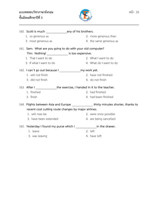แบบทดสอบวิชาภาษาอังกฤษ หน้า 33
ชั้นมัธยมศึกษาปีที่ 3
___________________________________________________________________________
160. Scott is much ______________any of his brothers.
1. so generous as 2. more generous than
3. most generous as 4. the same generous as
161. Sam: What are you going to do with your old computer?
Tim: Nothing! ______________ is too expensive.
1. That I want to do 2. What I want to do
3. If what I want to do 4. What do I want to do
162. I can’t go out because I ______________my work yet.
1. will not finish 2. have not finished
3. did not finish 4. do not finish
163. After I ______________the exercise, I handed in it to the teacher.
1. finished 2. had finished
3. finish 4. had been finished
164. Flights between Asia and Europe ______________ thirty minutes shorter, thanks to
recent cost cutting route changes by major airlines.
1. will now be 2. were once possible
3. have been extended 4. are being cancelled
165. Yesterday I found my purse which I ______________in the drawer.
1. leave 2. left
3. was leaving 4. have left
 