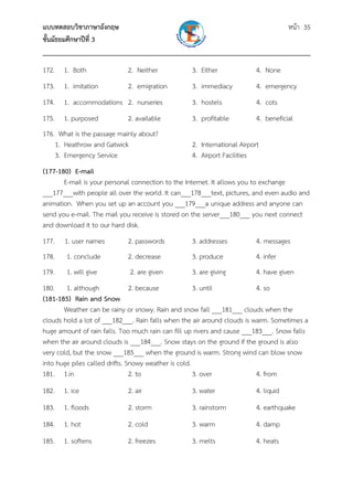 แบบทดสอบวิชาภาษาอังกฤษ หน้า 35
ชั้นมัธยมศึกษาปีที่ 3
___________________________________________________________________________
172. 1. Both 2. Neither 3. Either 4. None
173. 1. imitation 2. emigration 3. immediacy 4. emergency
174. 1. accommodations 2. nurseries 3. hostels 4. cots
175. 1. purposed 2. available 3. profitable 4. beneficial
176. What is the passage mainly about?
1. Heathrow and Gatwick 2. International Airport
3. Emergency Service 4. Airport Facilities
(177-180) E-mail
E-mail is your personal connection to the Internet. It allows you to exchange
___177___with people all over the world. It can___178___text, pictures, and even audio and
animation. When you set up an account you ___179___a unique address and anyone can
send you e-mail. The mail you receive is stored on the server___180___ you next connect
and download it to our hard disk.
177. 1. user names 2. passwords 3. addresses 4. messages
178. 1. conclude 2. decrease 3. produce 4. infer
179. 1. will give 2. are given 3. are giving 4. have given
180. 1. although 2. because 3. until 4. so
(181-185) Rain and Snow
Weather can be rainy or snowy. Rain and snow fall ___181___ clouds when the
clouds hold a lot of ___182___. Rain falls when the air around clouds is warm. Sometimes a
huge amount of rain falls. Too much rain can fill up rivers and cause ___183___. Snow falls
when the air around clouds is ___184___. Snow stays on the ground if the ground is also
very cold, but the snow ___185___ when the ground is warm. Strong wind can blow snow
into huge piles called drifts. Snowy weather is cold.
181. 1.in 2. to 3. over 4. from
182. 1. ice 2. air 3. water 4. liquid
183. 1. floods 2. storm 3. rainstorm 4. earthquake
184. 1. hot 2. cold 3. warm 4. damp
185. 1. softens 2. freezes 3. melts 4. heats
 