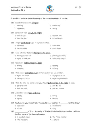 แบบทดสอบวิชาภาษาอังกฤษ หน้า 36
ชั้นมัธยมศึกษาปีที่ 3
___________________________________________________________________________
(186-193) Choose a similar meaning to the underlined word or phrase.
186. Nobody knows what's going on?
1. meaning 2. continuing
3. happening 4. taking
187. Don't worry we'll see you're alright.
1. look at you 2. look on you
3. look for you 4. look after you
188. I simply can't stand sugar in my tea or coffee.
1. can't eat 2. can't drink
3. can't tolerate 4. can't allow
189. I have a feeling that she's taking you for a ride.
1. taking you in a car 2. pulling you along
3. trying to trick you 4. trying to push you
190. He's always had his nose in a book.
1. hiding 2. reading
3. studying 4. looking
191. I think you're asking too much of them as they are just children.
1. trying too much 2. saying too much
3. calling too much 4. expecting too much
192. I think the time has come when you should put your toe in the water at least.
1. go for a swim 2. give it a try
3. feel the cold 4. give it a chance
193. Last night it rained cats and dogs.
1. drizzly 2. noisily
3. lightly 4. heavily
194. You hand in your report late. You say to your teacher, “I ________ for the delay.”
1. apologize 2. understand
3. accept 4. sorry
195. ______________of Sport Authority of Thailand is invited to toss the first ball into
the first game of the baseball season.
1. A baseball player 2. The Prime minister
3. The President 4. A pitcher
 