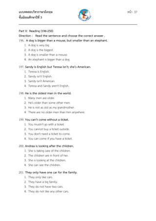 แบบทดสอบวิชาภาษาอังกฤษ หน้า 37
ชั้นมัธยมศึกษาปีที่ 3
___________________________________________________________________________
Part V: Reading (196-250)
Direction : Read the sentence and choose the correct answer .
196. A dog is bigger than a mouse, but smaller than an elephant.
1. A dog is very big.
2. A dog is the biggest.
3. A dog is smaller than a mouse.
4. An elephant is bigger than a dog.
197. Sandy is English but Teresa isn't; she's American.
1. Teresa is English.
2. Sandy isn't English.
3. Sandy isn't American.
4. Teresa and Sandy aren't English.
198. He is the oldest man in the world.
1. Many men are older.
2. He's older than some other men.
3. He is not as old as my grandmother.
4. There are no older men than him anywhere.
199. You can't come without a ticket.
1. You mustn't go with a ticket.
2. You cannot buy a ticket outside.
3. You don't need a ticket to come.
4. You can come if you have a ticket.
200. Andrea is looking after the children.
1. She is taking care of the children.
2. The children are in front of her.
3. She is looking at the children.
4. She can see the children.
201. They only have one car for the family.
1. They only like cars.
2. They have a big family.
3. They do not have two cars.
4. They do not like any other cars.
 