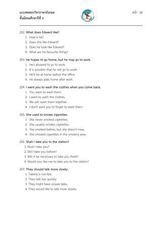 แบบทดสอบวิชาภาษาอังกฤษ หน้า 38
ชั้นมัธยมศึกษาปีที่ 3
___________________________________________________________________________
202. What does Edward like?
1. How is he?
2. Does she like Edward?
3. Does he look like Edward?
4. What are his favourite things?
203. He hopes to go home, but he may go to work.
1. He's allowed to go to work.
2. It is possible that he will go to work.
3. He'll be at home before the office.
4. He always goes home after work.
204. I want you to wash the clothes when you come back.
1. You want to wash them.
2. I want to wash the clothes.
3. We will wash them together.
4. I don't want you to forget to wash them.
205. She used to smoke cigarettes.
1. She never smoked cigarettes.
2. She usually smokes cigarettes.
3. She smoked before, but she doesn't now.
4. She smoked cigarettes in the smoking area.
206. Shall I take you to the station?
1. Must I take you?
2. Did I take you before?
3. Will it be necessary to take you there?
4. Would you like me to take you to the station?
207. They should talk more slowly.
1. Talking is not fast.
2. They talk too quickly.
3. They might have slower talks.
4. They would like to talk more slowly.
 