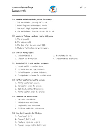 แบบทดสอบวิชาภาษาอังกฤษ หน้า 39
ชั้นมัธยมศึกษาปีที่ 3
___________________________________________________________________________
208. Mirana remembered to phone the doctor.
1. She remembered phoning the doctor.
2. Mirana forgot to remember to phone.
3. She didn't forget to phone the doctor.
4. She remembered that she phoned the doctor.
209. Madame Traiviey has lived nearly 115 years.
1. She is very old.
2. She was very old.
3. She died when she was nearly 115.
4. Madame Traiviey has many more years.
210. She can hardly see it.
1. She cannot see it. 2. It is hard to see her.
3. She can see it very well. 4. She cannot see it very well.
211. Justin had his house painted last week.
1. He painted his house last week.
2. His house was not blue last week.
3. He had to paint his house last week.
4. They painted his house for him last week.
212. Neither teacher knows the answer.
1. All the teacher can answer.
2. No teachers know the answer.
3. Both teachers know the answer.
4. All the teachers know the answer.
213. I'd rather be a millionaire.
1. I've been a millionaire.
2. I'd better be a millionaire.
3. I'd prefer to be a millionaire.
4. You have more millions than me.
214. You don't have to do this test.
1. You mustn't do it.
2. You can't do this test.
3. You have no desire to do it.
4. You can choose not to do this test.
 