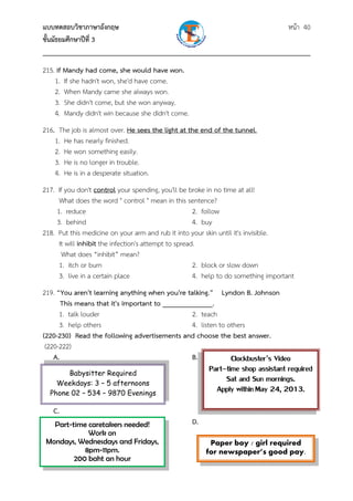 แบบทดสอบวิชาภาษาอังกฤษ หน้า 40
ชั้นมัธยมศึกษาปีที่ 3
___________________________________________________________________________
215. If Mandy had come, she would have won.
1. If she hadn't won, she'd have come.
2. When Mandy came she always won.
3. She didn't come, but she won anyway.
4. Mandy didn't win because she didn't come.
216. The job is almost over. He sees the light at the end of the tunnel.
1. He has nearly finished.
2. He won something easily.
3. He is no longer in trouble.
4. He is in a desperate situation.
217. If you don't control your spending, you'll be broke in no time at all!
What does the word " control " mean in this sentence?
1. reduce 2. follow
3. behind 4. buy
218. Put this medicine on your arm and rub it into your skin until it's invisible.
It will inhibit the infection's attempt to spread.
What does “inhibit” mean?
1. itch or burn 2. block or slow down
3. live in a certain place 4. help to do something important
219. “You aren't learning anything when you're talking.” Lyndon B. Johnson
This means that it's important to ______________.
1. talk louder 2. teach
3. help others 4. listen to others
(220-230) Read the following advertisements and choose the best answer.
(220-222)
A. B.
C.
D.
Babysitter Required
Weekdays: 3 – 5 afternoons
Phone 02 – 534 – 9870 Evenings
Clockbuster’s Video
Part–time shop assistant required
Sat and Sun mornings.
Apply withinMay 24, 2013.
Paper boy / girl required
for newspaper’s good pay.
Part-time caretakers needed!
Work on
Mondays, Wednesdays and Fridays,
8pm-11pm.
200 baht an hour
 