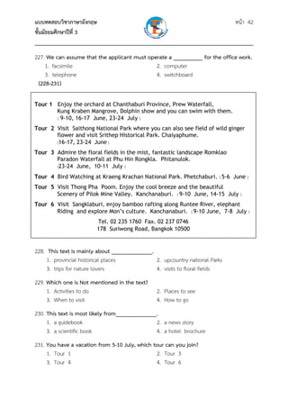 แบบทดสอบวิชาภาษาอังกฤษ หน้า 42
ชั้นมัธยมศึกษาปีที่ 3
___________________________________________________________________________
227. We can assume that the applicant must operate a __________ for the office work.
1. facsimile 2. computer
3. telephone 4. switchboard
(228-231)
 
 
 
 
 
 
 
 
 
 
 
 
 
 
228. This text is mainly about ______________.
1. provincial historical places 2. upcountry national Parks
3. trips for nature lovers 4. visits to floral fields
229. Which one is Not mentioned in the text?
1. Activities to do 2. Places to see
3. When to visit 4. How to go
230. This text is most likely from______________.
1. a guidebook 2. a news story
3. a scientific book 4. a hotel brochure
231. You have a vacation from 5-10 July, which tour can you join?
1. Tour 1 2. Tour 3
3. Tour 4 4. Tour 6
Tour 1 Enjoy the orchard at Chanthaburi Province, Prew Waterfall,
Kung Kraben Mangrove, Dolphin show and you can swim with them.
( 9-10, 16-17 June, 23-24 July )
Tour 2 Visit Saithong National Park where you can also see field of wild ginger
flower and visit Srithep Historical Park. Chaiyaphume.
(16-17, 23-24 June )
Tour 3 Admire the floral fields in the mist, fantastic landscape Romklao
Paradon Waterfall at Phu Hin Rongkla. Phitanulok.
(23-24 June, 10-11 July )
Tour 4 Bird Watching at Kraeng Krachan National Park. Phetchaburi. ( 5-6 June )
Tour 5 Visit Thong Pha Poom. Enjoy the cool breeze and the beautiful
Scenery of Pilok Mine Valley. Kanchanaburi. ( 9-10 June, 14-15 July )
Tour 6 Visit Sangklaburi, enjoy bamboo rafting along Runtee River, elephant
Riding and explore Mon’s culture. Kanchanaburi. ( 9-10 June, 7-8 July )
Tel. 02 235 1760 Fax. 02 237 0746
178 Suriwong Road, Bangkok 10500
 