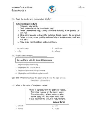 แบบทดสอบวิชาภาษาอังกฤษ หน้า 44
ชั้นมัธยมศึกษาปีที่ 3
___________________________________________________________________________
235. Read the leaflet and choose what it is for?
1. an earthquake 2. a volcano
3. a fire 4. a flood
236. This headline means ______________.
1. 64 passengers are missing
2. 64 people still on the plane
3. 64 passengers are missing in Korea
4. 64 people are killed in the plane crash
(237-240) Directions : Read this poem and choose the best answer.
อ่านบทโคลง แล้วตอบคําถาม
237. What is the topic of the poem below?
1. Woods 2. Sea
3. Nature 4. Music
 
Korean Plane with 64 Aboard Disappears 
Emergency procedure
1. Sit under your desk.
2. Wait patiently for the tremors to stop.
3. When the tremors stop, calmly leave the building. Walk quickly. Do
not run.
4. Help other people to leave the building. Speak clearly. Do not shout.
5. When outside, move quickly and carefully to an open area, such as a
car park.
6. Stay away from buildings and power lines.
There is a pleasure in the pathless woods,
There is a rapture on the lonely shore,
There is society, where none intrudes,
By the deep sea, and music in its roar:
I love not man the less, but Nature more,
by Lord Byron
 