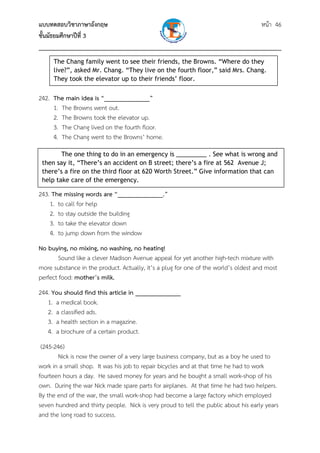 แบบทดสอบวิชาภาษาอังกฤษ หน้า 46
ชั้นมัธยมศึกษาปีที่ 3
___________________________________________________________________________
242. The main idea is “______________”
1. The Browns went out.
2. The Browns took the elevator up.
3. The Chang lived on the fourth floor.
4. The Chang went to the Browns’ home.
243. The missing words are “______________.”
1. to call for help
2. to stay outside the building
3. to take the elevator down
4. to jump down from the window
No buying, no mixing, no washing, no heating!
Sound like a clever Madison Avenue appeal for yet another high-tech mixture with
more substance in the product. Actually, it’s a plug for one of the world’s oldest and most
perfect food: mother’s milk.
244. You should find this article in ______________
1. a medical book.
2. a classified ads.
3. a health section in a magazine.
4. a brochure of a certain product.
(245-246)
Nick is now the owner of a very large business company, but as a boy he used to
work in a small shop. It was his job to repair bicycles and at that time he had to work
fourteen hours a day. He saved money for years and he bought a small work-shop of his
own. During the war Nick made spare parts for airplanes. At that time he had two helpers.
By the end of the war, the small work-shop had become a large factory which employed
seven hundred and thirty people. Nick is very proud to tell the public about his early years
and the long road to success.
The Chang family went to see their friends, the Browns. “Where do they
live?”, asked Mr. Chang. “They live on the fourth floor,” said Mrs. Chang.
They took the elevator up to their friends’ floor. 
The one thing to do in an emergency is _________ . See what is wrong and
then say it, “There’s an accident on B street; there’s a fire at 562 Avenue J;
there’s a fire on the third floor at 620 Worth Street.” Give information that can
help take care of the emergency. 
 