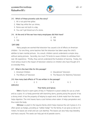 แบบทดสอบวิชาภาษาอังกฤษ หน้า 47
ชั้นมัธยมศึกษาปีที่ 3
___________________________________________________________________________
245. Which of these proverbs suits the story?
1. All is not gold that glitter.
2. Make hay while the sun shines,
3. Rome was not built in a day.
4. You can’t get blood out of a stone.
246. At the end of the war how many employees did Nick have?
1. 2 2. 100
3. 700 4. 730
(247-248)
Many people are worried that television has caused a lot of effects on American
children. For one thing, some teachers feel the television has taken away the child’s
abilities to learn mental pictures. As a result, children cannot understand a simple story
without seeing pictures. Secondly, too much TV tends to cause children to withdraw from
real- life experience. Thirdly, they cannot understand the frustration of learning. Finally, the
most serious result is the impact of television violence on children who have thought of it
as everyday thing.
247. What is the best title for this passage?
1. American Children 2. Educational Television
3. The Effects of Television 4. The Reasons for Watching Television
248. How many bad effects of TV are written in the passage?
1. 2 2. 3 3. 4 4. 5
(249-251)
Thai Herbs and Spices
Mint is found in warm parts of Asia. In Thailand it is grown widely for use as a herb
and as a spice. It is a hardy perennial with branching stems, growing along the ground. It has
a strong smell. It has the property of helping to expel wind. A drink made from the leaves
helps digestion. The mint leaves have a cool hotness when eaten. It helps perspiration and
thus cools the body.
Mimosa is a plant in the legume family which helps improve the soil it grows in. It is
often grown as hedges, providing as “edible hedge” for the family. It can grow as tall as 10
meters. Its leaves are small and can cure diarrhea. The leaves can also help stop bleeding
and heal a wound. The seeds can help get rid of parasite worms.
 