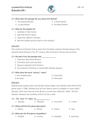 แบบทดสอบวิชาภาษาอังกฤษ หน้า 49
ชั้นมัธยมศึกษาปีที่ 3
___________________________________________________________________________
254. What does the passage tell you about the festival?
1. the cleaning festival 2. a Hindu festival
3. a Lamp festival 4. the Rama festival
255. What do the people do?
1. celebrate in their homes
2. light their friend’s lamps
3. clean their relative’s windows
4. light the candles and put them on the windows
(256-257)
The continent of America took its name from the Italian explorer Amerigo Vespucci who
explored South America in the 15th
century, after Columbus’s famous journey there.
256. We learn from the passage that ______________.
1. Columbus discovered America
2. Columbus took a journey there
3. Vespucci explored South America
4. the continent of America is named after Amerigo Vespucci
257. What does the word ‘century” mean?
1. one hundred years 2. a long time
3. ten years 4. a few years
(258-261)
Nobody knows exactly when the Olympics Games began, but historians think that the first
games were in 776BC. Athletes from all over Greece came to compete in a town called
Olympia. There was only one event. It was a running race called the ‘stade’. The first
Olympic champion was Coroebus of Ellis. He was a cook.
258. The word “It” refers to______________.
1. Olympia 2. Olympics 3. one event 4. a town
259. Where did the first game take place?
1. Athens 2. Roman 3. Greece 4. Italy
260. What was the first game competition?
1. football 2. running 3. volleyball 4. swimming
 