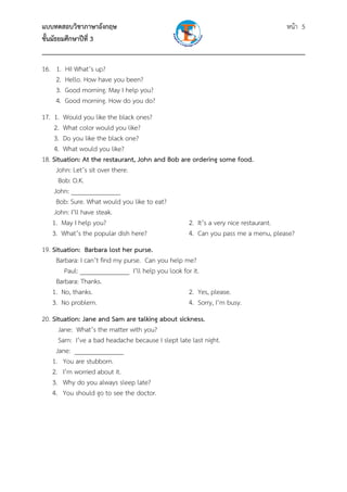 แบบทดสอบวิชาภาษาอังกฤษ หน้า 5
ชั้นมัธยมศึกษาปีที่ 3
___________________________________________________________________________
16. 1. Hi! What’s up?
2. Hello. How have you been?
3. Good morning. May I help you?
4. Good morning. How do you do?
17. 1. Would you like the black ones?
2. What color would you like?
3. Do you like the black one?
4. What would you like?
18. Situation: At the restaurant, John and Bob are ordering some food.
John: Let’s sit over there.
Bob: O.K.
John: _______________
Bob: Sure. What would you like to eat?
John: I’ll have steak.
1. May I help you? 2. It’s a very nice restaurant.
3. What’s the popular dish here? 4. Can you pass me a menu, please?
19. Situation: Barbara lost her purse.
Barbara: I can’t find my purse. Can you help me?
Paul: _______________ I’ll help you look for it.
Barbara: Thanks.
1. No, thanks. 2. Yes, please.
3. No problem. 4. Sorry, I’m busy.
20. Situation: Jane and Sam are talking about sickness.
Jane: What’s the matter with you?
Sam: I’ve a bad headache because I slept late last night.
Jane: _______________
1. You are stubborn.
2. I’m worried about it.
3. Why do you always sleep late?
4. You should go to see the doctor.
 