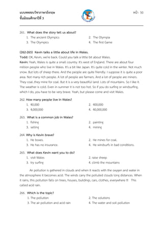แบบทดสอบวิชาภาษาอังกฤษ หน้า 50
ชั้นมัธยมศึกษาปีที่ 3
___________________________________________________________________________
261. What does the story tell us about?
1. The ancient Olympics 2. The Olympia
3. The Olympics 4. The first Game
(262-265) Kevin talks a little about life in Wales.
Todd: OK, Kevin, we're back. Could you talk a little bit about Wales.
Kevin: Yeah, Wales is quite a small country. It's west of England. There are about four
million people who live in Wales. It's a bit like Japan. It's quite cold in the winter. Not much
snow. But lots of sheep there. And the people are quite friendly. I suppose it is quite a poor
area. Not many rich people. A lot of people are farmers. And a lot of people are miners.
They coal..they mine for coal. But it is a very beautiful land. Lots of mountains. So I like it.
The weather is cold. Even in summer it is not too hot. So if you do surfing or windsurfing,
which I do, you have to be very brave. Yeah, but please come and visit Wales.
262. How many people live in Wales?
1. 40,000 2. 400,000
3. 4,000,000 4. 40,000,000
263. What is a common job in Wales?
1. fishing 2. painting
3. selling 4. mining
264. Why is Kevin brave?
1. He boxes. 2. He mines for coal.
3. He has no insurance. 4. He windsurfs in bad conditions.
265. What does Kevin want you to do?
1. visit Wales 2. raise sheep
3. try surfing 4. climb the mountains
Air pollution is gathered in clouds and when it reacts with the oxygen and water in
the atmosphere it becomes acid. The winds carry the polluted clouds long distances. When
it rains, this pollution falls on trees, houses, buildings, cars, clothes, everywhere !!! This
called acid rain.
266. Which is the topic?
1. The pollution 2. The solutions
3. The air pollution and acid rain 4. The water and soil pollution
 